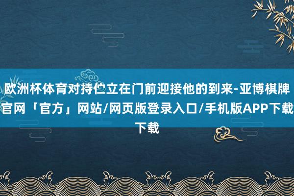 欧洲杯体育对持伫立在门前迎接他的到来-亚博棋牌官网「官方」网站/网页版登录入口/手机版APP下载