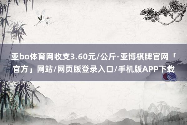 亚bo体育网收支3.60元/公斤-亚博棋牌官网「官方」网站/网页版登录入口/手机版APP下载