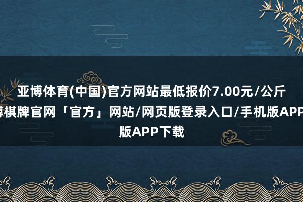 亚博体育(中国)官方网站最低报价7.00元/公斤-亚博棋牌官网「官方」网站/网页版登录入口/手机版APP下载