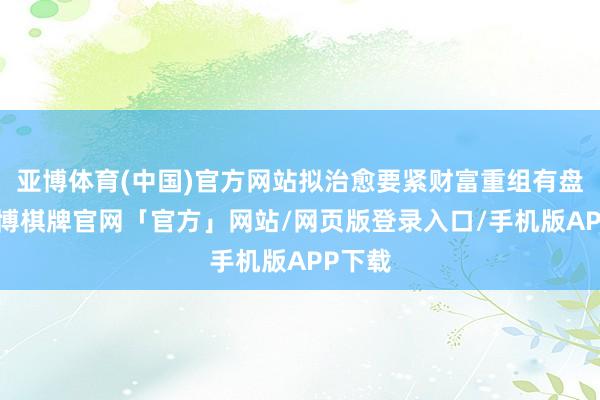亚博体育(中国)官方网站拟治愈要紧财富重组有盘算-亚博棋牌官网「官方」网站/网页版登录入口/手机版APP下载