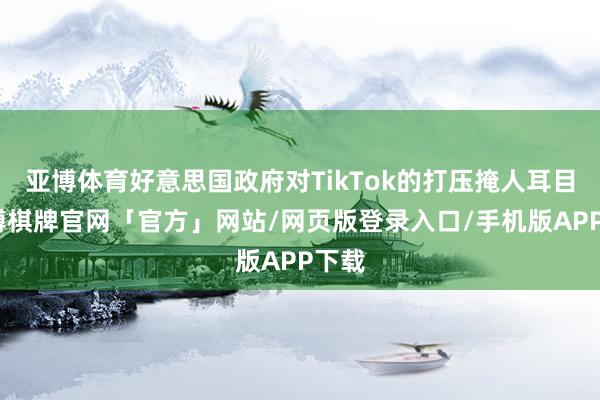 亚博体育好意思国政府对TikTok的打压掩人耳目-亚博棋牌官网「官方」网站/网页版登录入口/手机版APP下载