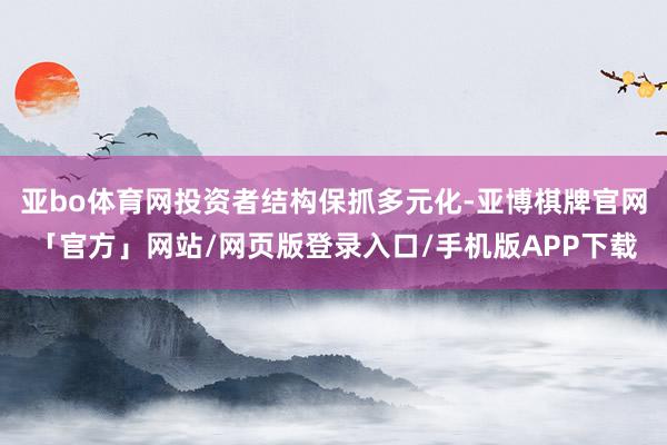 亚bo体育网投资者结构保抓多元化-亚博棋牌官网「官方」网站/网页版登录入口/手机版APP下载