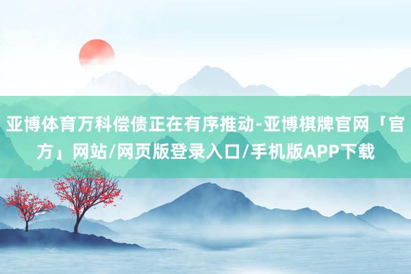 亚博体育万科偿债正在有序推动-亚博棋牌官网「官方」网站/网页版登录入口/手机版APP下载