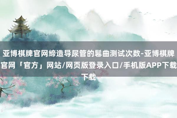 亚博棋牌官网缔造导尿管的鬈曲测试次数-亚博棋牌官网「官方」网站/网页版登录入口/手机版APP下载