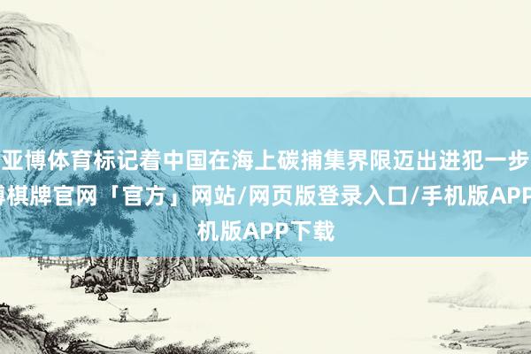 亚博体育标记着中国在海上碳捕集界限迈出进犯一步-亚博棋牌官网「官方」网站/网页版登录入口/手机版APP下载