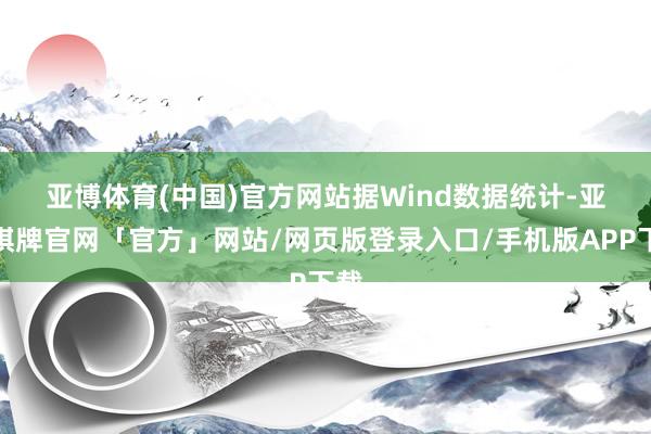 亚博体育(中国)官方网站　　据Wind数据统计-亚博棋牌官网「官方」网站/网页版登录入口/手机版APP下载