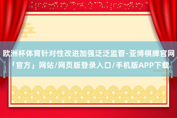 欧洲杯体育针对性改进加强泛泛监管-亚博棋牌官网「官方」网站/网页版登录入口/手机版APP下载