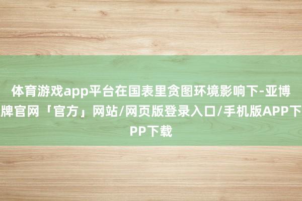 体育游戏app平台在国表里贪图环境影响下-亚博棋牌官网「官方」网站/网页版登录入口/手机版APP下载