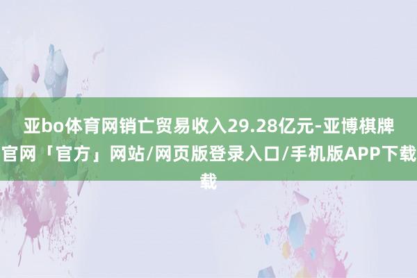 亚bo体育网销亡贸易收入29.28亿元-亚博棋牌官网「官方」网站/网页版登录入口/手机版APP下载