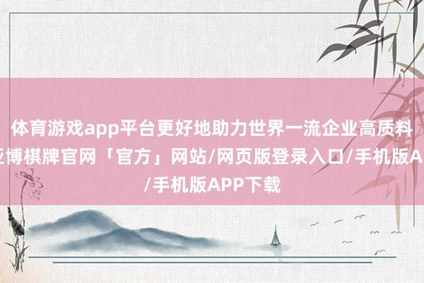 体育游戏app平台更好地助力世界一流企业高质料线路-亚博棋牌官网「官方」网站/网页版登录入口/手机版APP下载
