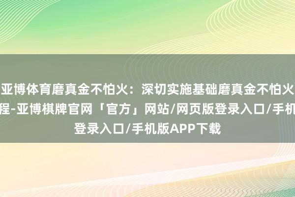 亚博体育磨真金不怕火：深切实施基础磨真金不怕火扩优提质工程-亚博棋牌官网「官方」网站/网页版登录入口/手机版APP下载