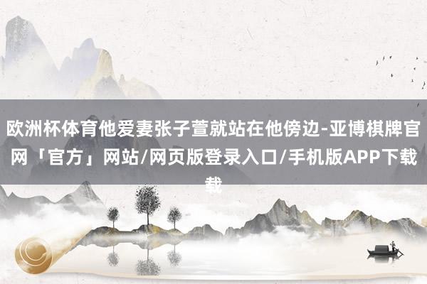 欧洲杯体育他爱妻张子萱就站在他傍边-亚博棋牌官网「官方」网站/网页版登录入口/手机版APP下载