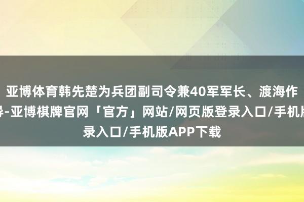 亚博体育韩先楚为兵团副司令兼40军军长、渡海作战的总指导-亚博棋牌官网「官方」网站/网页版登录入口/手机版APP下载