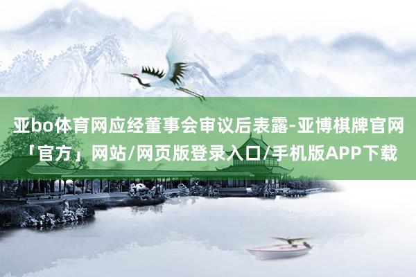 亚bo体育网应经董事会审议后表露-亚博棋牌官网「官方」网站/网页版登录入口/手机版APP下载
