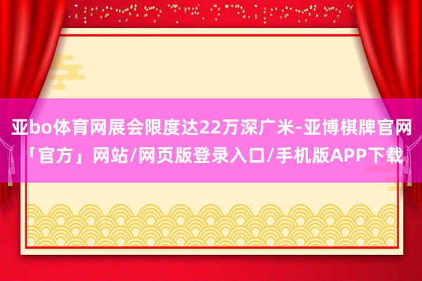 亚bo体育网展会限度达22万深广米-亚博棋牌官网「官方」网站/网页版登录入口/手机版APP下载