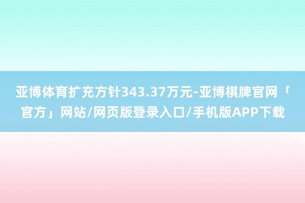 亚博体育扩充方针343.37万元-亚博棋牌官网「官方」网站/网页版登录入口/手机版APP下载