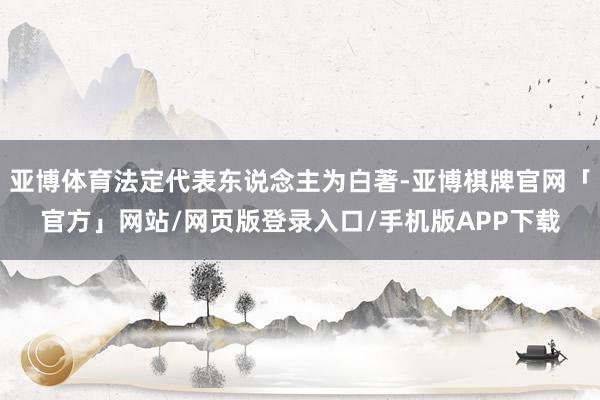 亚博体育法定代表东说念主为白著-亚博棋牌官网「官方」网站/网页版登录入口/手机版APP下载