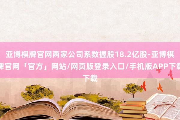 亚博棋牌官网两家公司系数握股18.2亿股-亚博棋牌官网「官方」网站/网页版登录入口/手机版APP下载