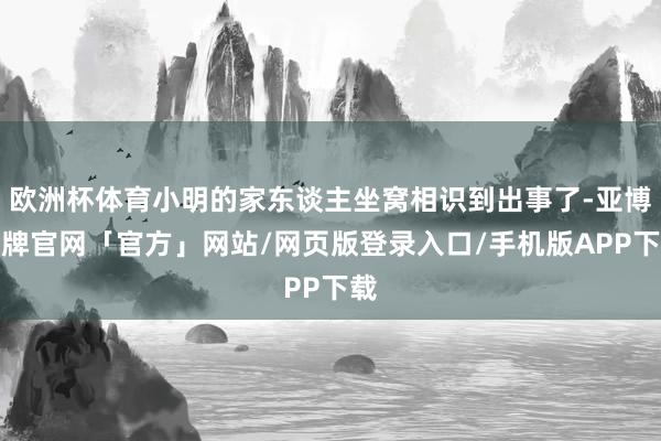 欧洲杯体育小明的家东谈主坐窝相识到出事了-亚博棋牌官网「官方」网站/网页版登录入口/手机版APP下载