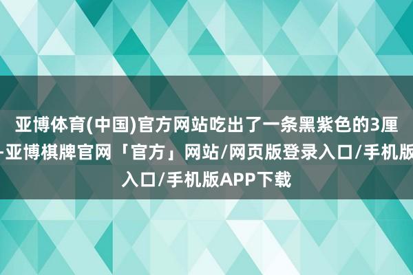 亚博体育(中国)官方网站吃出了一条黑紫色的3厘米的蚯蚓-亚博棋牌官网「官方」网站/网页版登录入口/手机版APP下载