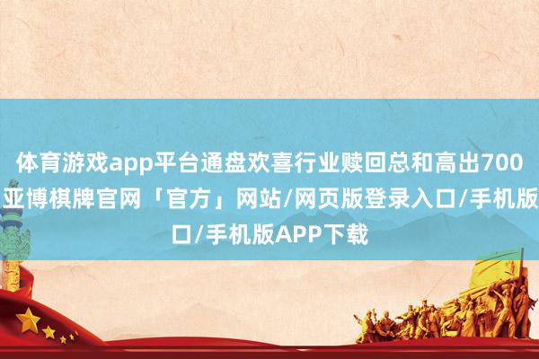 体育游戏app平台通盘欢喜行业赎回总和高出7000余亿元-亚博棋牌官网「官方」网站/网页版登录入口/手机版APP下载
