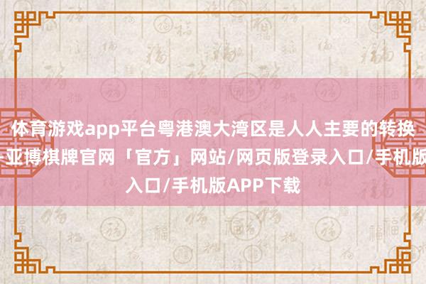 体育游戏app平台粤港澳大湾区是人人主要的转换中心之一-亚博棋牌官网「官方」网站/网页版登录入口/手机版APP下载