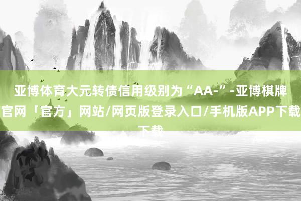 亚博体育大元转债信用级别为“AA-”-亚博棋牌官网「官方」网站/网页版登录入口/手机版APP下载
