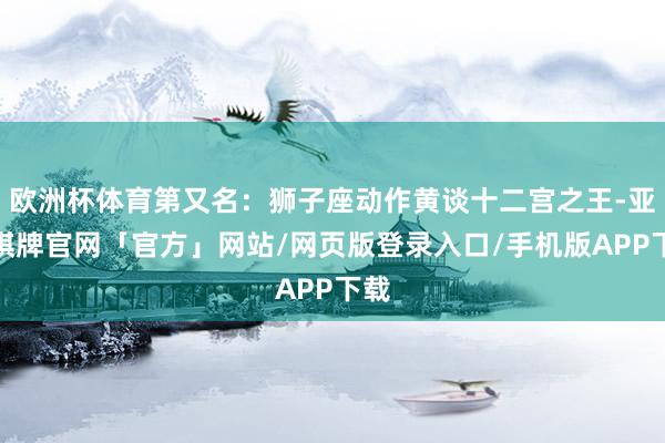 欧洲杯体育第又名：狮子座动作黄谈十二宫之王-亚博棋牌官网「官方」网站/网页版登录入口/手机版APP下载