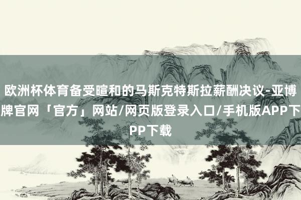 欧洲杯体育备受暄和的马斯克特斯拉薪酬决议-亚博棋牌官网「官方」网站/网页版登录入口/手机版APP下载