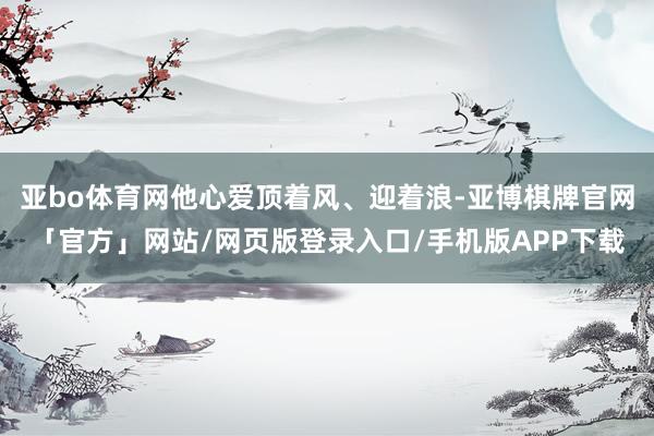 亚bo体育网他心爱顶着风、迎着浪-亚博棋牌官网「官方」网站/网页版登录入口/手机版APP下载