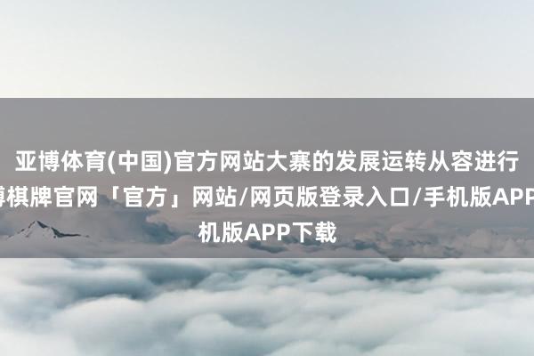 亚博体育(中国)官方网站大寨的发展运转从容进行-亚博棋牌官网「官方」网站/网页版登录入口/手机版APP下载