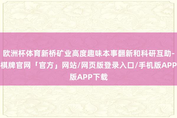 欧洲杯体育新桥矿业高度趣味本事翻新和科研互助-亚博棋牌官网「官方」网站/网页版登录入口/手机版APP下载