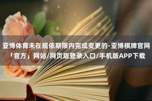 亚博体育未在规依期限内完成变更的-亚博棋牌官网「官方」网站/网页版登录入口/手机版APP下载