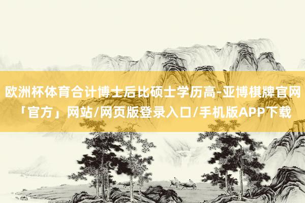 欧洲杯体育合计博士后比硕士学历高-亚博棋牌官网「官方」网站/网页版登录入口/手机版APP下载