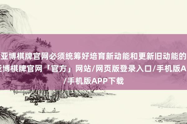 亚博棋牌官网必须统筹好培育新动能和更新旧动能的相干-亚博棋牌官网「官方」网站/网页版登录入口/手机版APP下载