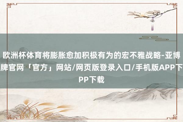 欧洲杯体育将膨胀愈加积极有为的宏不雅战略-亚博棋牌官网「官方」网站/网页版登录入口/手机版APP下载