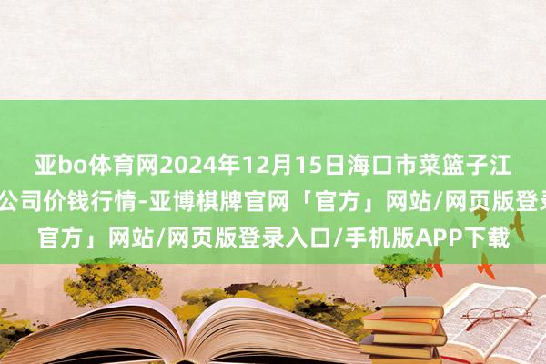 亚bo体育网2024年12月15日海口市菜篮子江楠农居品批发商场有限公司价钱行情-亚博棋牌官网「官方」网站/网页版登录入口/手机版APP下载