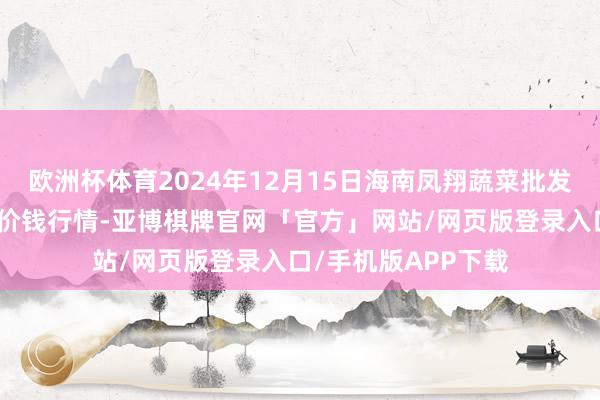 欧洲杯体育2024年12月15日海南凤翔蔬菜批发市集措置有限公司价钱行情-亚博棋牌官网「官方」网站/网页版登录入口/手机版APP下载