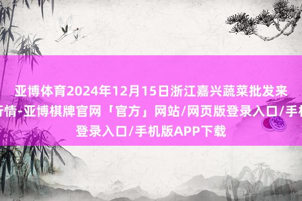 亚博体育2024年12月15日浙江嘉兴蔬菜批发来去阛阓价钱行情-亚博棋牌官网「官方」网站/网页版登录入口/手机版APP下载