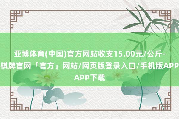亚博体育(中国)官方网站收支15.00元/公斤-亚博棋牌官网「官方」网站/网页版登录入口/手机版APP下载