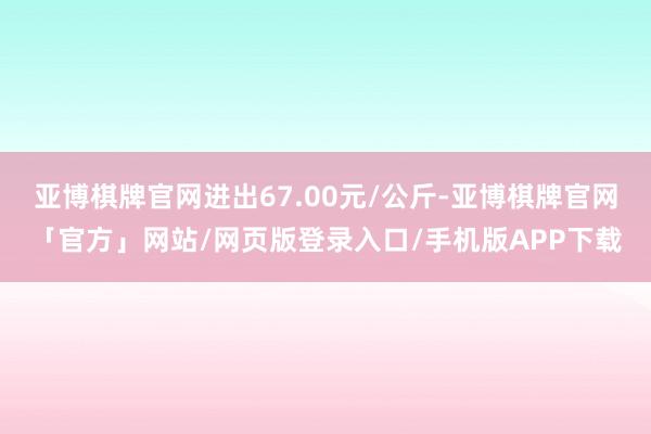 亚博棋牌官网进出67.00元/公斤-亚博棋牌官网「官方」网站/网页版登录入口/手机版APP下载