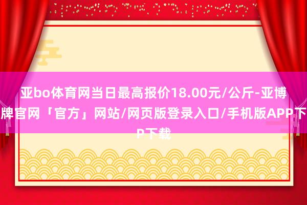亚bo体育网当日最高报价18.00元/公斤-亚博棋牌官网「官方」网站/网页版登录入口/手机版APP下载