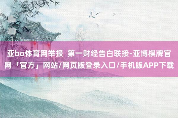 亚bo体育网举报  第一财经告白联接-亚博棋牌官网「官方」网站/网页版登录入口/手机版APP下载