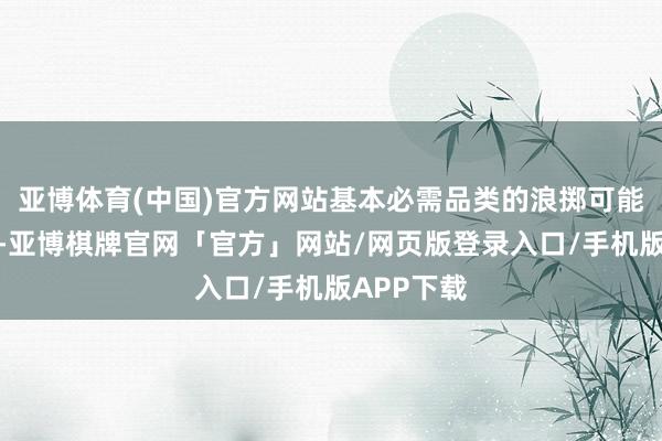 亚博体育(中国)官方网站基本必需品类的浪掷可能更为受益-亚博棋牌官网「官方」网站/网页版登录入口/手机版APP下载