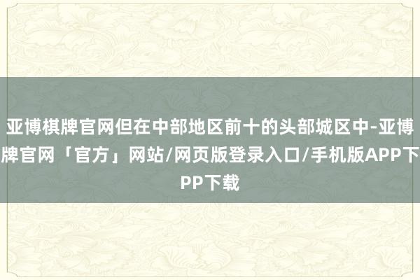 亚博棋牌官网但在中部地区前十的头部城区中-亚博棋牌官网「官方」网站/网页版登录入口/手机版APP下载