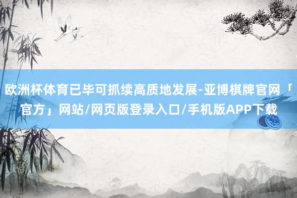欧洲杯体育已毕可抓续高质地发展-亚博棋牌官网「官方」网站/网页版登录入口/手机版APP下载