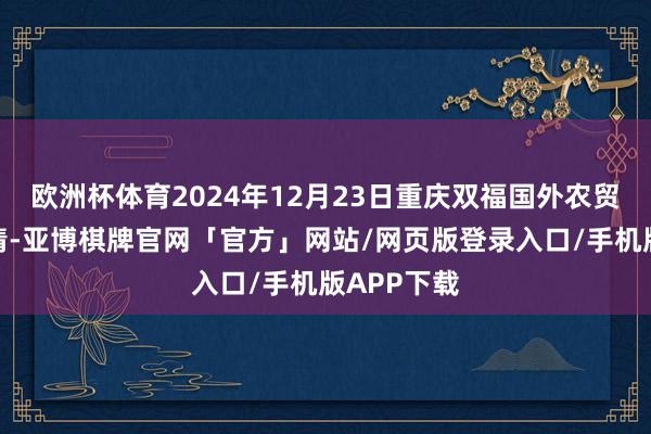 欧洲杯体育2024年12月23日重庆双福国外农贸城价钱行情-亚博棋牌官网「官方」网站/网页版登录入口/手机版APP下载