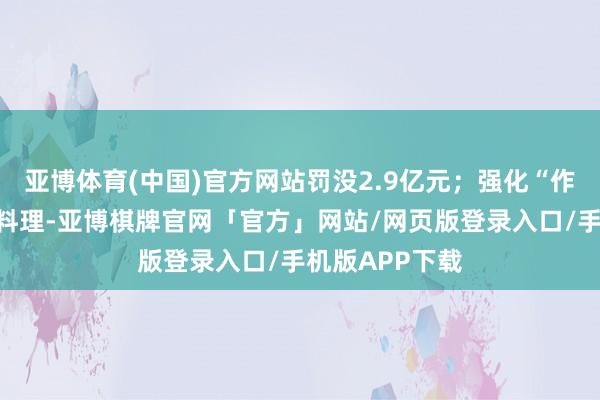 亚博体育(中国)官方网站罚没2.9亿元；强化“作事闭店”聚拢料理-亚博棋牌官网「官方」网站/网页版登录入口/手机版APP下载