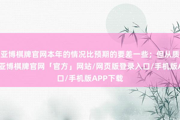 亚博棋牌官网本年的情况比预期的要差一些；但从质地上看-亚博棋牌官网「官方」网站/网页版登录入口/手机版APP下载