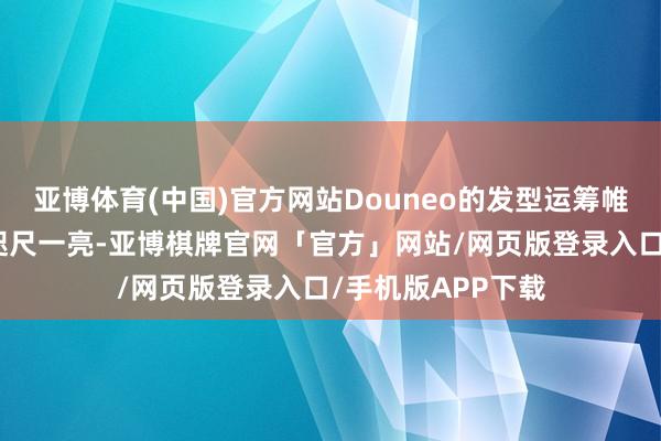 亚博体育(中国)官方网站Douneo的发型运筹帷幄总能让东谈主咫尺一亮-亚博棋牌官网「官方」网站/网页版登录入口/手机版APP下载